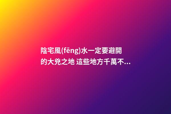 陰宅風(fēng)水一定要避開的大兇之地 這些地方千萬不能選